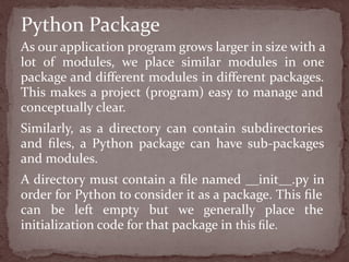 As our application program grows larger in size with a
lot of modules, we place similar modules in one
package and diﬀerent modules in diﬀerent packages.
This makes a project (program) easy to manage and
conceptually clear.
Similarly, as a directory can contain subdirectories
and ﬁles, a Python package can have sub-packages
and modules.
A directory must contain a ﬁle named __init__.py in
order for Python to consider it as a package. This ﬁle
can be left empty but we generally place the
initialization code for that package in this ﬁle.
Python Package
 
