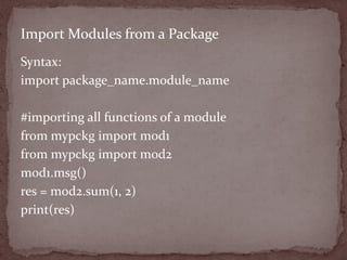 Syntax:
import package_name.module_name
#importing all functions of a module
from mypckg import mod1
from mypckg import mod2
mod1.msg()
res = mod2.sum(1, 2)
print(res)
Import Modules from a Package
 