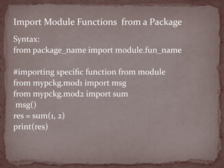 Syntax:
from package_name import module.fun_name
#importing speciﬁc function from module
from mypckg.mod1 import msg
from mypckg.mod2 import sum
msg()
res = sum(1, 2)
print(res)
Import Module Functions from a Package
 