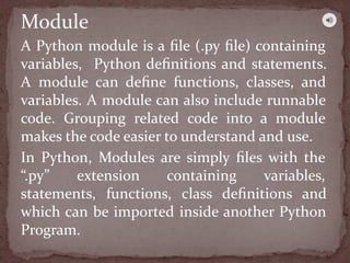 A Python module is a ﬁle (.py ﬁle) containing
variables, Python deﬁnitions and statements.
A module can deﬁne functions, classes, and
variables. A module can also include runnable
code. Grouping related code into a module
makes the code easier to understand and use.
In Python, Modules are simply ﬁles with the
“.py” extension containing variables,
statements, functions, class deﬁnitions and
which can be imported inside another Python
Program.
Module
 