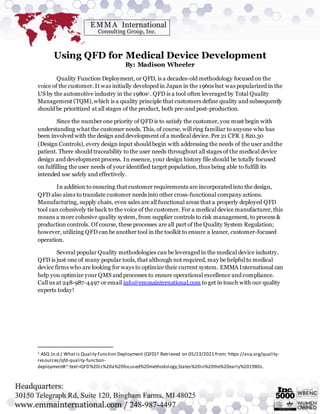 Using QFD for Medical Device Development
By: Madison Wheeler
Quality Function Deployment, or QFD, is a decades-old methodology focused on the
voice of the customer. It was initially developed in Japan in the 1960s but was popularized in the
US by the automotive industry in the 1980s1. QFD is a tool often leveraged by Total Quality
Management (TQM),which is a quality principle that customers define quality and subsequently
should be prioritized at all stages of the product, both pre-and post-production.
Since the number one priority of QFD is to satisfy the customer, you must begin with
understanding what the customer needs. This, of course, will ring familiar to anyone who has
been involved with the design and development of a medical device. Per 21 CFR § 820.30
(Design Controls), every design input should begin with addressing the needs of the user and the
patient. There should traceability to the user needs throughout all stages of the medical device
design and development process. In essence, your design history file should be totally focused
on fulfilling the user needs of your identified target population, thus being able to fulfill its
intended use safely and effectively.
In addition to ensuring that customer requirements are incorporated into the design,
QFD also aims to translate customer needs into other cross-functional company actions.
Manufacturing, supply chain, even sales are all functional areas that a properly deployed QFD
tool can cohesively tie back to the voice of the customer. For a medical device manufacturer, this
means a more cohesive quality system, from supplier controls to risk management, to process &
production controls. Of course, these processes are all part of the Quality System Regulation;
however, utilizing QFD can be another tool in the toolkit to ensure a leaner, customer-focused
operation.
Several popular Quality methodologies can be leveraged in the medical device industry.
QFD is just one of many popular tools, that although not required, may be helpful to medical
device firms who are looking for ways to optimize their current system. EMMA International can
help you optimize your QMS and processes to ensure operational excellence and compliance.
Call us at 248-987-4497 or email info@emmainternational.com to get in touch with our quality
experts today!
1 ASQ (n.d.) Whatis Quality Function Deployment (QFD)? Retrieved on 05/23/2021 from: https://asq.org/quality-
resources/qfd-quality-function-
deployment#:~:text=QFD%20is%20a%20focused%20methodology,States%20in%20the%20early%201980s.
 