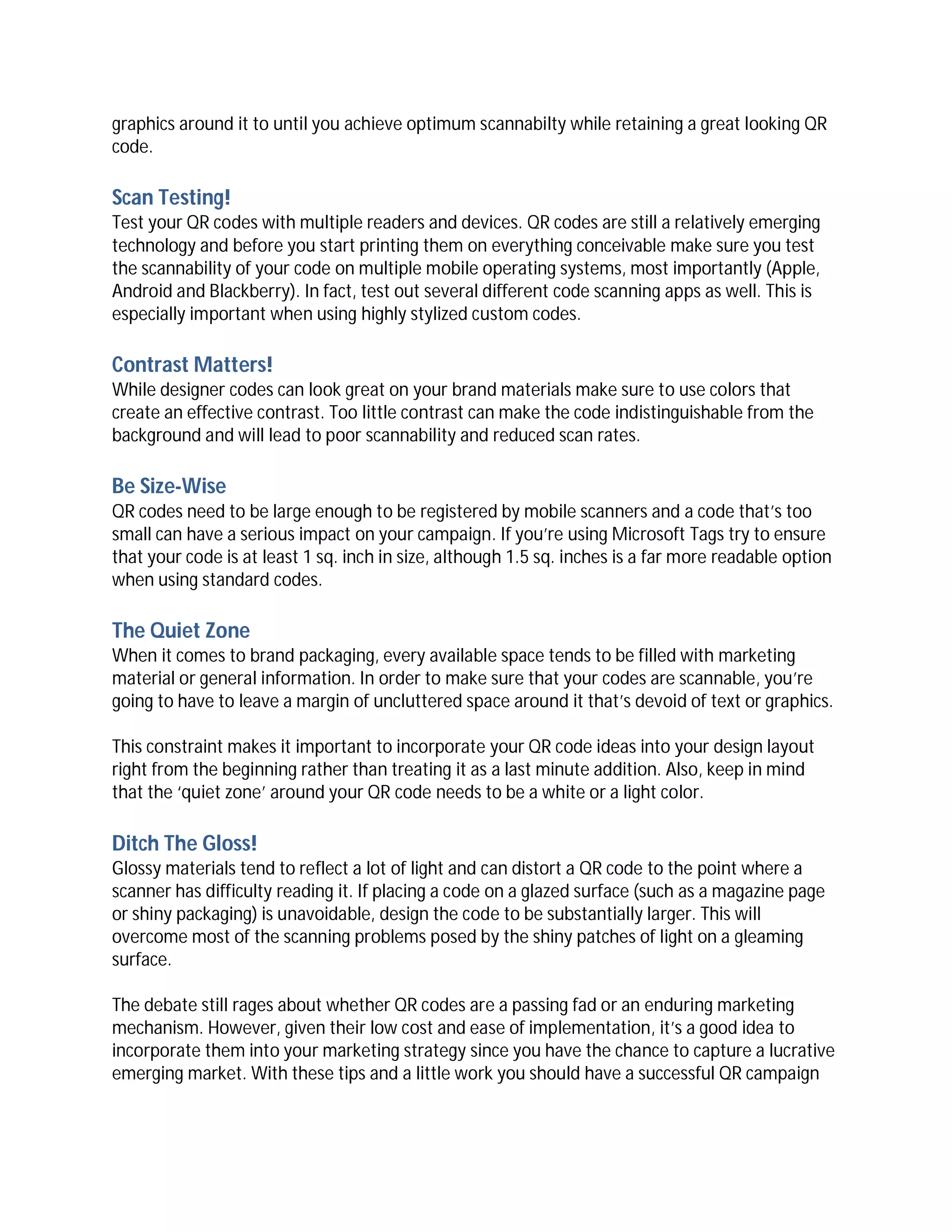 graphics around it to until you achieve optimum scannabilty while retaining a great looking QR
code.

Scan Testing!
Test your QR codes with multiple readers and devices. QR codes are still a relatively emerging
technology and before you start printing them on everything conceivable make sure you test
the scannability of your code on multiple mobile operating systems, most importantly (Apple,
Android and Blackberry). In fact, test out several different code scanning apps as well. This is
especially important when using highly stylized custom codes.

Contrast Matters!
While designer codes can look great on your brand materials make sure to use colors that
create an effective contrast. Too little contrast can make the code indistinguishable from the
background and will lead to poor scannability and reduced scan rates.

Be Size-Wise
QR codes need to be large enough to be registered by mobile scanners and a code that’s too
small can have a serious impact on your campaign. If you’re using Microsoft Tags try to ensure
that your code is at least 1 sq. inch in size, although 1.5 sq. inches is a far more readable option
when using standard codes.

The Quiet Zone
When it comes to brand packaging, every available space tends to be filled with marketing
material or general information. In order to make sure that your codes are scannable, you’re
going to have to leave a margin of uncluttered space around it that’s devoid of text or graphics.

This constraint makes it important to incorporate your QR code ideas into your design layout
right from the beginning rather than treating it as a last minute addition. Also, keep in mind
that the ‘quiet zone’ around your QR code needs to be a white or a light color.

Ditch The Gloss!
Glossy materials tend to reflect a lot of light and can distort a QR code to the point where a
scanner has difficulty reading it. If placing a code on a glazed surface (such as a magazine page
or shiny packaging) is unavoidable, design the code to be substantially larger. This will
overcome most of the scanning problems posed by the shiny patches of light on a gleaming
surface.

The debate still rages about whether QR codes are a passing fad or an enduring marketing
mechanism. However, given their low cost and ease of implementation, it’s a good idea to
incorporate them into your marketing strategy since you have the chance to capture a lucrative
emerging market. With these tips and a little work you should have a successful QR campaign
 