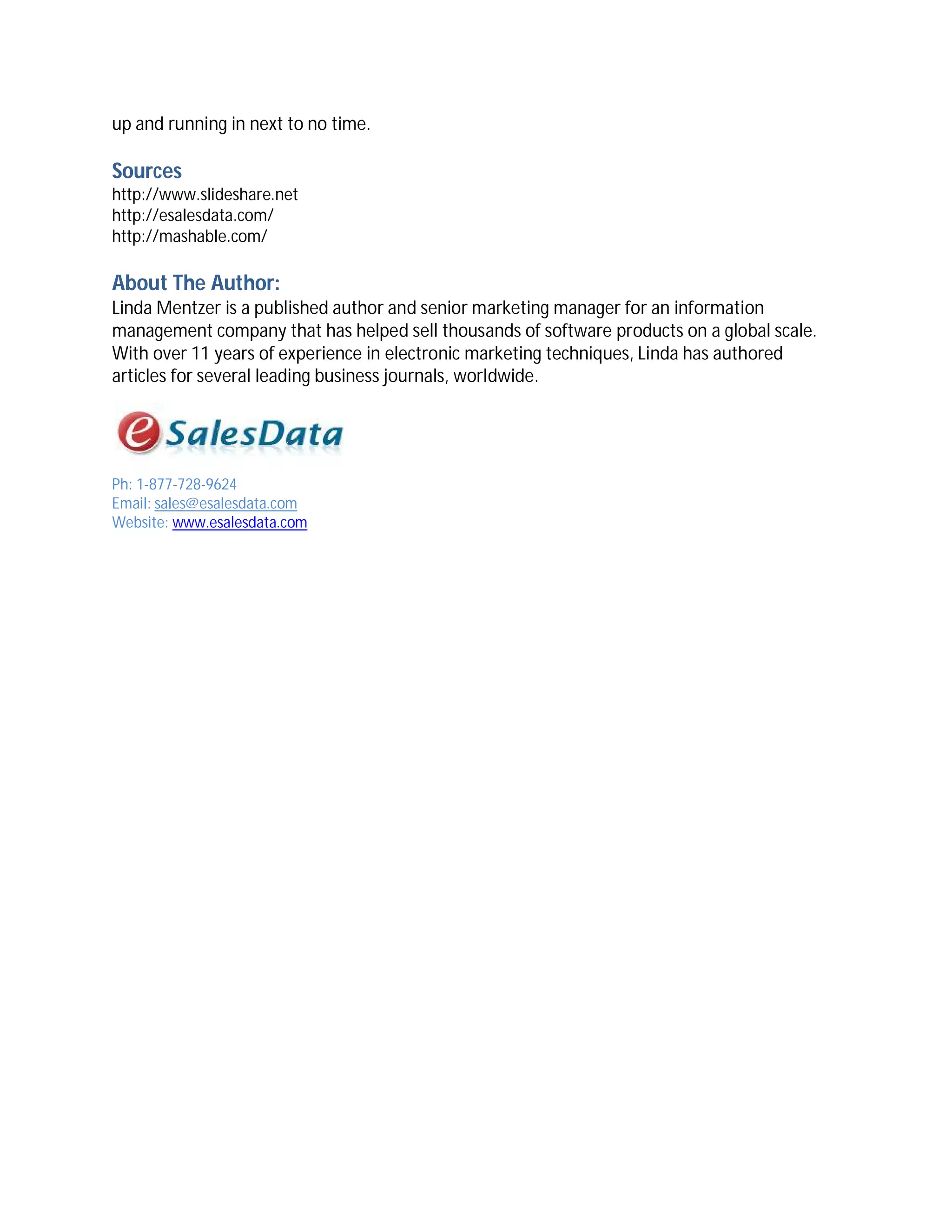 up and running in next to no time.

Sources
http://www.slideshare.net
http://esalesdata.com/
http://mashable.com/

About The Author:
Linda Mentzer is a published author and senior marketing manager for an information
management company that has helped sell thousands of software products on a global scale.
With over 11 years of experience in electronic marketing techniques, Linda has authored
articles for several leading business journals, worldwide.




Ph: 1-877-728-9624
Email: sales@esalesdata.com
Website: www.esalesdata.com
 
