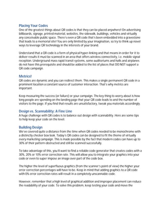 Placing Your Codes
One of the greatest things about QR codes is that they can be placed anywhere! On advertising
billboards, signage, printed material, websites, the sidewalk, buildings, vehicles and virtually
any conceivable public space. There’s even a QR code that’s been embedded into a gravestone
that leads to a memorial site! You are only limited by your imagination, so try to think up novel
ways to leverage QR technology in the interests of your brand.

Understand that a QR code is a form of physical hyper-linking and that means in order for it to
deliver results it must be scanned in an area that offers wireless connectivity, i.e. mobile signal
reception. Underground mass rapid transit systems, some auditoriums and halls and airplanes
do not have this prerequisite and should be added to the list of places that DO NOT support a
QR code campaign.

Metrics!
QR codes are dynamic and you can redirect them. This makes a single permanent QR code in a
prominent location a constant source of customer interaction. That’s why metrics are
important.

Keep measuring the success (or failure) or your campaign. The key thing to worry about is how
long people are spending on the landing page that your QR code leads to and the number of
visitors to the page. If you find that results are unsatisfactory, tweak you materials accordingly.

Design vs. Scannability: A Fine Line
A huge challenge with QR codes is to balance out design with scannability. Here are some tips
to help keep your code on the level.

Building Design
We’ve covered quite a distance from the time when QR codes needed to be monochrome with
a distinctly checker box look. Today’s QR codes can be designed to fit the theme of virtually
every marketing campaign. This is made possible by the fact that modern codes can have up to
30% of their pattern obstructed and still be scanned successfully.

To take advantage of this, you’ll want to find a reliable code generator that creates codes with a
30%, 20% or 10% error correction rate. This will allow you to integrate your graphics into your
code or even to super impose an image over part of the code box.

The higher the level of superfluous graphics (from the scanner’s point of view) the higher your
error correction percentages will have to be. Keep in mind that adding graphics to a QR code
with 0% error correction rates will result in a completely unscannable code.

However, remember that a high level of graphical addition and improper placement can reduce
the readability of your code. To solve this problem, keep testing your code and move the
 