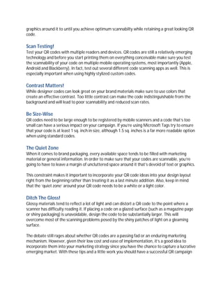 graphics around it to until you achieve optimum scannabilty while retaining a great looking QR
code.

Scan Testing!
Test your QR codes with multiple readers and devices. QR codes are still a relatively emerging
technology and before you start printing them on everything conceivable make sure you test
the scannability of your code on multiple mobile operating systems, most importantly (Apple,
Android and Blackberry). In fact, test out several different code scanning apps as well. This is
especially important when using highly stylized custom codes.

Contrast Matters!
While designer codes can look great on your brand materials make sure to use colors that
create an effective contrast. Too little contrast can make the code indistinguishable from the
background and will lead to poor scannability and reduced scan rates.

Be Size-Wise
QR codes need to be large enough to be registered by mobile scanners and a code that’s too
small can have a serious impact on your campaign. If you’re using Microsoft Tags try to ensure
that your code is at least 1 sq. inch in size, although 1.5 sq. inches is a far more readable option
when using standard codes.

The Quiet Zone
When it comes to brand packaging, every available space tends to be filled with marketing
material or general information. In order to make sure that your codes are scannable, you’re
going to have to leave a margin of uncluttered space around it that’s devoid of text or graphics.

This constraint makes it important to incorporate your QR code ideas into your design layout
right from the beginning rather than treating it as a last minute addition. Also, keep in mind
that the ‘quiet zone’ around your QR code needs to be a white or a light color.

Ditch The Gloss!
Glossy materials tend to reflect a lot of light and can distort a QR code to the point where a
scanner has difficulty reading it. If placing a code on a glazed surface (such as a magazine page
or shiny packaging) is unavoidable, design the code to be substantially larger. This will
overcome most of the scanning problems posed by the shiny patches of light on a gleaming
surface.

The debate still rages about whether QR codes are a passing fad or an enduring marketing
mechanism. However, given their low cost and ease of implementation, it’s a good idea to
incorporate them into your marketing strategy since you have the chance to capture a lucrative
emerging market. With these tips and a little work you should have a successful QR campaign
 