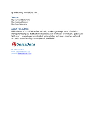up and running in next to no time.

Sources
http://www.slideshare.net
http://esalesdata.com/
http://mashable.com/

About The Author:
Linda Mentzer is a published author and senior marketing manager for an information
management company that has helped sell thousands of software products on a global scale.
With over 11 years of experience in electronic marketing techniques, Linda has authored
articles for several leading business journals, worldwide.




Ph: 1-877-728-9624
Email: sales@esalesdata.com
Website: www.esalesdata.com
 