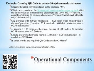Example: Creating QR Code to encode 50 alphanumeric characters
  * Specify the error correction level as the standard “M”.
  * Obtain a version from the Version and maximum data capacity table (find
    the intersection of alphanumeric characters and Level M). → Version 3
    capable of storing 50 or more characters. (Version 2 with Level M holds
    only 38 characters.)
  * Use a printer with 400 dpi resolution. → 0.254 mm when printed with 4-
    dot configuration. (Equation: 25.4 mm/inch 400 dpi 4 dots/module =
    0.254 mm/module)
  * 4. Version 3 = 29 modules, therefore, the size of QR Code is 29 modules
    0.254 mm/module = 7.366 mm.
  * Secure a four-module wide margin. 7.366mm + 0.254mm/module 8
    modules = 9.398mm
  * In other words, the required QR Code area is 9.398mm2.
  http://www.denso-wave.com/qrcode/aboutqr-e.html




                       *
 