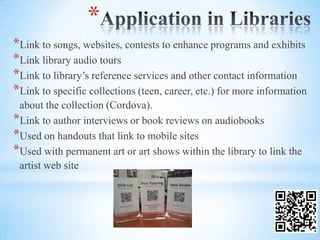*
*Link to songs, websites, contests to enhance programs and exhibits
*Link library audio tours
*Link to library’s reference services and other contact information
*Link to specific collections (teen, career, etc.) for more information
 about the collection (Cordova).
*Link to author interviews or book reviews on audiobooks
*Used on handouts that link to mobile sites
*Used with permanent art or art shows within the library to link the
 artist web site
 