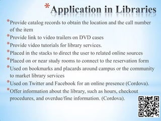 *
*Provide catalog records to obtain the location and the call number
 of the item
*Provide link to video trailers on DVD cases
*Provide video tutorials for library services.
*Placed in the stacks to direct the user to related online sources
*Placed on or near study rooms to connect to the reservation form
*Used on bookmarks and placards around campus or the community
 to market library services
*Used on Twitter and Facebook for an online presence (Cordova).
*Offer information about the library, such as hours, checkout
 procedures, and overdue/fine information. (Cordova).
 