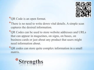 *QR Code is an open format.
*There is no need to write down vital details. A simple scan
 captures the desired information.
*QR Codes can be used to store website addresses and URLs
 that can appear in magazines, on signs, on buses, on
 business cards or just about any product that users might
 need information about.
*QR codes can store quite complex information in a small
 matrix.


    *
 