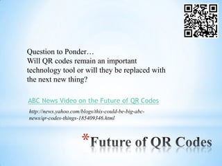 Question to Ponder…
Will QR codes remain an important
technology tool or will they be replaced with
the next new thing?

ABC News Video on the Future of QR Codes
http://news.yahoo.com/blogs/this-could-be-big-abc-
news/qr-codes-things-185409346.html



                      *
 