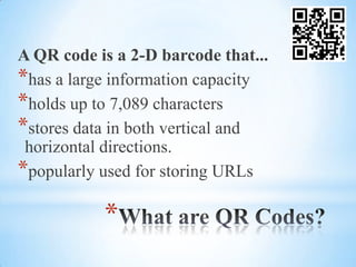 A QR code is a 2-D barcode that...
*has a large information capacity
*holds up to 7,089 characters
*stores data in both vertical and
 horizontal directions.
*popularly used for storing URLs

           *
 