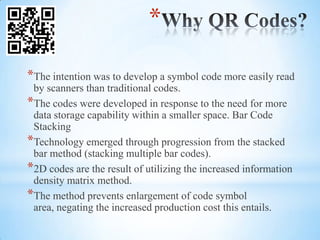 *

*The intention was to develop a symbol code more easily read
 by scanners than traditional codes.
*The codes were developed in response to the need for more
 data storage capability within a smaller space. Bar Code
 Stacking
*Technology emerged through progression from the stacked
 bar method (stacking multiple bar codes).
*2D codes are the result of utilizing the increased information
 density matrix method.
*The method prevents enlargement of code symbol
 area, negating the increased production cost this entails.
 