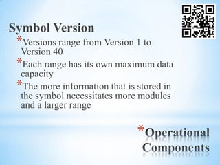 Symbol Version
 *Versions range from Version 1 to
  Version 40
 *Each range has its own maximum data
  capacity
 *The more information that is stored in
  the symbol necessitates more modules
  and a larger range

                               *
 