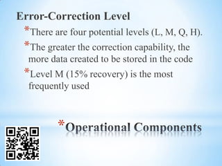 Error-Correction Level
 *There are four potential levels (L, M, Q, H).
 *The greater the correction capability, the
  more data created to be stored in the code
 *Level M (15% recovery) is the most
  frequently used



         *
 
