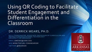 Using QR Coding to Facilitate
Student Engagement and
Differentiation in the
Classroom
DR. DERRICK MEARS, PH.D.
ED.S. COORDINATOR, ASSOCIATE PROFESSOR OF CURRICULUM AND
INSTRUCTION/EDUCATIONAL TECHNOLOGY
UNIVERSITY OR ARKANSAS
EMAIL:DMEARS@UARK.EDU
WEB:WWW.TINYURL.COM/MEARSDR
TWITTER:@MEARSDR
 