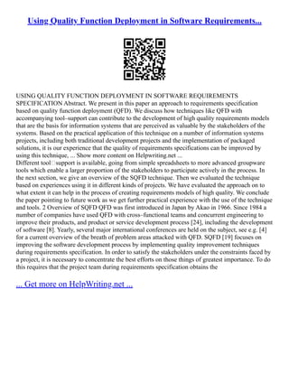 Using Quality Function Deployment in Software Requirements...
USING QUALITY FUNCTION DEPLOYMENT IN SOFTWARE REQUIREMENTS
SPECIFICATION Abstract. We present in this paper an approach to requirements specification
based on quality function deployment (QFD). We discuss how techniques like QFD with
accompanying tool–support can contribute to the development of high quality requirements models
that are the basis for information systems that are perceived as valuable by the stakeholders of the
systems. Based on the practical application of this technique on a number of information systems
projects, including both traditional development projects and the implementation of packaged
solutions, it is our experience that the quality of requirements specifications can be improved by
using this technique, ... Show more content on Helpwriting.net ...
Different tool–support is available, going from simple spreadsheets to more advanced groupware
tools which enable a larger proportion of the stakeholders to participate actively in the process. In
the next section, we give an overview of the SQFD technique. Then we evaluated the technique
based on experiences using it in different kinds of projects. We have evaluated the approach on to
what extent it can help in the process of creating requirements models of high quality. We conclude
the paper pointing to future work as we get further practical experience with the use of the technique
and tools. 2 Overview of SQFD QFD was first introduced in Japan by Akao in 1966. Since 1984 a
number of companies have used QFD with cross–functional teams and concurrent engineering to
improve their products, and product or service development process [24], including the development
of software [8]. Yearly, several major international conferences are held on the subject, see e.g. [4]
for a current overview of the breath of problem areas attacked with QFD. SQFD [19] focuses on
improving the software development process by implementing quality improvement techniques
during requirements specification. In order to satisfy the stakeholders under the constraints faced by
a project, it is necessary to concentrate the best efforts on those things of greatest importance. To do
this requires that the project team during requirements specification obtains the
... Get more on HelpWriting.net ...
 