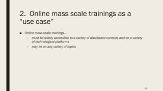 2. Online mass scale trainings as a
“use case”
■ Online mass scale trainings…
– must be widely accessible to a variety of distributed contexts and on a variety
of technological platforms
– may be on any variety of topics
10
 