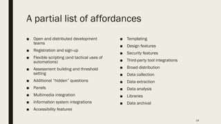 A partial list of affordances
■ Open and distributed development
teams
■ Registration and sign-up
■ Flexible scripting (and tactical uses of
automations)
■ Assessment building and threshold
setting
■ Additional “hidden” questions
■ Panels
■ Multimedia integration
■ Information system integrations
■ Accessibility features
■ Templating
■ Design features
■ Security features
■ Third-party tool integrations
■ Broad distribution
■ Data collection
■ Data extraction
■ Data analysis
■ Libraries
■ Data archival
14
 