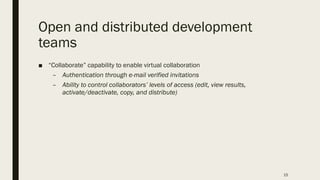 Open and distributed development
teams
■ “Collaborate” capability to enable virtual collaboration
– Authentication through e-mail verified invitations
– Ability to control collaborators’ levels of access (edit, view results,
activate/deactivate, copy, and distribute)
15
 