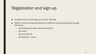 Registration and sign-up
■ Enablements to create sign-up forms for trainings
■ Ability to channel respective learners to different learning sequences through
branching
– By professional role(s) and requirements
– By profile
– By performance
– By selection / choice
16
 