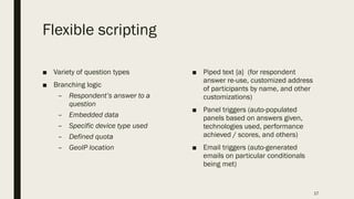 Flexible scripting
■ Variety of question types
■ Branching logic
– Respondent’s answer to a
question
– Embedded data
– Specific device type used
– Defined quota
– GeoIP location
■ Piped text {a} (for respondent
answer re-use, customized address
of participants by name, and other
customizations)
■ Panel triggers (auto-populated
panels based on answers given,
technologies used, performance
achieved / scores, and others)
■ Email triggers (auto-generated
emails on particular conditionals
being met)
17
 