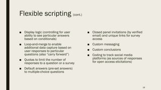 Flexible scripting (cont.)
■ Display logic (controlling for user
ability to see particular answers
based on conditionals)
■ Loop-and-merge to enable
additional data capture based on
user responses to particular
questions (also “carry forward”)
■ Quotas to limit the number of
responses to a question or a survey
■ Default answers (pre-set answers)
to multiple-choice questions
■ Closed panel invitations (by verified
email) and unique links for survey
access
■ Custom messaging
■ Custom conclusions
■ Coding to track social media
platforms (as sources of responses
for open access elicitations)
18
 