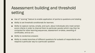 Assessment building and threshold
setting
■ Use of “scoring” feature to enable application of points to questions and totaling
■ Ability to set threshold conditionals for learners
■ Ability to capture names, emails, and such, about individuals who meet certain
score criteria in order to channel them to particular panels (which may then be
contacted for other learning sequences, assessment re-takes, awarding of
certificates, and so on)
■ Ability to randomize answers
■ Ability to create branches of different questions for subsets of respondents who
respond a particular way to a particular question
19
 
