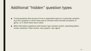 Additional “hidden” question types
■ Timing questions [the amount of time a respondent spent on a particular question,
such as a question in which there was an iframed (inline framed) simulation or
game…or in which there was a video]
■ Meta information questions (web browser type, browser version, operating system,
screen resolution, Flash version, Java support, user agent)
20
 