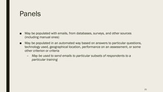 Panels
■ May be populated with emails, from databases, surveys, and other sources
(including manual ones)
■ May be populated in an automated way based on answers to particular questions,
technology used, geographical location, performance on an assessment, or some
other criterion or criteria
– May be used to send emails to particular subsets of respondents to a
particular training
21
 