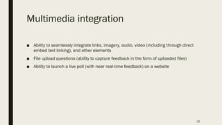Multimedia integration
■ Ability to seamlessly integrate links, imagery, audio, video (including through direct
embed text linking), and other elements
■ File upload questions (ability to capture feedback in the form of uploaded files)
■ Ability to launch a live poll (with near real-time feedback) on a website
22
 
