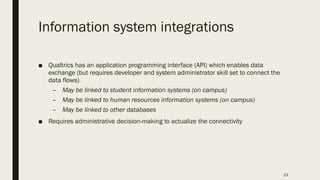 Information system integrations
■ Qualtrics has an application programming interface (API) which enables data
exchange (but requires developer and system administrator skill set to connect the
data flows)
– May be linked to student information systems (on campus)
– May be linked to human resources information systems (on campus)
– May be linked to other databases
■ Requires administrative decision-making to actualize the connectivity
23
 