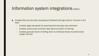 Information system integrations(cont.)
■ Enables fast and accurate recording of achieved trainings without “humans in the
loop”
– Enables legal standards for asserting that trainings were delivered
– Enables broad-scale summary data about provision of training
– Enables granular levels of drilling down to individual levels of performance
(single records)
24
 