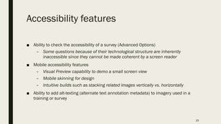 Accessibility features
■ Ability to check the accessibility of a survey (Advanced Options)
– Some questions because of their technological structure are inherently
inaccessible since they cannot be made coherent by a screen reader
■ Mobile accessibility features
– Visual Preview capability to demo a small screen view
– Mobile skinning for design
– Intuitive builds such as stacking related images vertically vs. horizontally
■ Ability to add alt-texting (alternate text annotation metadata) to imagery used in a
training or survey
25
 