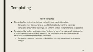 Templating
About Templates
■ Elements of an online training may be built into a training template
– Templates may be used and re-used to help structure online trainings
– Templates ensure that trainings are uniform and as comprehensive as possible
■ Templates, like project stylebooks (aka “projects of work”), are generally designed in
a group-based consensual way based on the needs of the project and the varied
expertise of the development team members
– Templates require a coherent look-and-feel skinning as part of the template
design
26
 