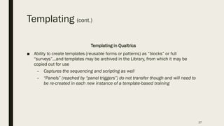 Templating (cont.)
Templating in Qualtrics
■ Ability to create templates (reusable forms or patterns) as “blocks” or full
“surveys”…and templates may be archived in the Library, from which it may be
copied out for use
– Captures the sequencing and scripting as well
– “Panels” (reached by “panel triggers”) do not transfer though and will need to
be re-created in each new instance of a template-based training
27
 