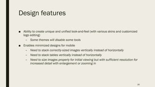 Design features
■ Ability to create unique and unified look-and-feel (with various skins and customized
logo editing)
– Some themes will disable some tools
■ Enables minimized designs for mobile
– Need to stack correctly-sized images vertically instead of horizontally
– Need to stack tables vertically instead of horizontally
– Need to size images properly for initial viewing but with sufficient resolution for
increased detail with enlargement or zooming in
28
 