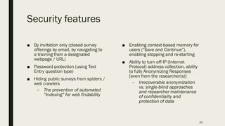 Security features
■ By invitation only (closed survey
offerings by email, by navigating to
a training from a designated
webpage / URL)
■ Password protection (using Text
Entry question type)
■ Hiding public surveys from spiders /
web crawlers
– The prevention of automated
“Indexing” for web findability
■ Enabling context-based memory for
users (“Save and Continue”),
enabling stopping and re-starting
■ Ability to turn off IP (Internet
Protocol) address collection, ability
to fully Anonymizing Responses
[even from the researcher(s)]
– Irrecoverable anonymization
vs. single-blind approaches
and researcher maintenance
of confidentiality and
protection of data
29
 
