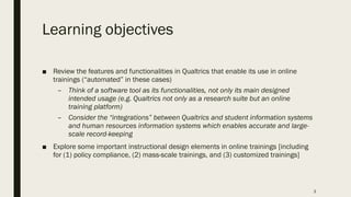 Learning objectives
■ Review the features and functionalities in Qualtrics that enable its use in online
trainings (“automated” in these cases)
– Think of a software tool as its functionalities, not only its main designed
intended usage (e.g. Qualtrics not only as a research suite but an online
training platform)
– Consider the “integrations” between Qualtrics and student information systems
and human resources information systems which enables accurate and large-
scale record-keeping
■ Explore some important instructional design elements in online trainings [including
for (1) policy compliance, (2) mass-scale trainings, and (3) customized trainings]
3
 