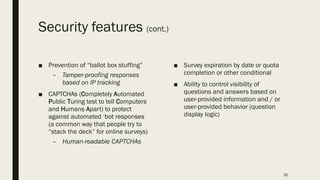Security features (cont.)
■ Prevention of “ballot box stuffing”
– Tamper-proofing responses
based on IP tracking
■ CAPTCHAs (Completely Automated
Public Turing test to tell Computers
and Humans Apart) to protect
against automated ‘bot responses
(a common way that people try to
“stack the deck” for online surveys)
– Human-readable CAPTCHAs
■ Survey expiration by date or quota
completion or other conditional
■ Ability to control visibility of
questions and answers based on
user-provided information and / or
user-provided behavior (question
display logic)
30
 