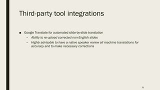 Third-party tool integrations
■ Google Translate for automated slide-by-slide translation
– Ability to re-upload corrected non-English slides
– Highly advisable to have a native speaker review all machine translations for
accuracy and to make necessary corrections
31
 
