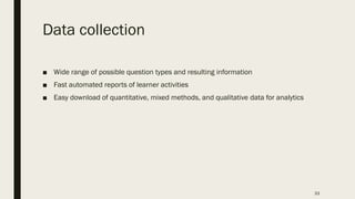 Data collection
■ Wide range of possible question types and resulting information
■ Fast automated reports of learner activities
■ Easy download of quantitative, mixed methods, and qualitative data for analytics
33
 