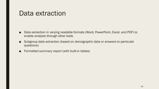 Data extraction
■ Data extraction in varying readable formats (Word, PowerPoint, Excel, and PDF) to
enable analysis through other tools
■ Subgroup data extraction (based on demographic data or answers to particular
questions)
■ Formatted summary report (with built-in tables)
34
 