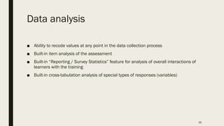 Data analysis
■ Ability to recode values at any point in the data collection process
■ Built-in item analysis of the assessment
■ Built-in “Reporting / Survey Statistics” feature for analysis of overall interactions of
learners with the training
■ Built-in cross-tabulation analysis of special types of responses (variables)
35
 