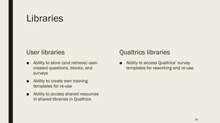 Libraries
User libraries
■ Ability to store (and retrieve) user-
created questions, blocks, and
surveys
■ Ability to create own training
templates for re-use
■ Ability to access shared resources
in shared libraries in Qualtrics
Qualtrics libraries
■ Ability to access Qualtrics’ survey
templates for reworking and re-use
36
 