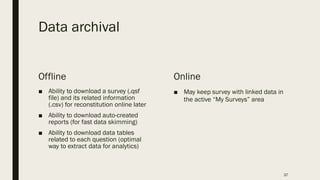 Data archival
Offline
■ Ability to download a survey (.qsf
file) and its related information
(.csv) for reconstitution online later
■ Ability to download auto-created
reports (for fast data skimming)
■ Ability to download data tables
related to each question (optimal
way to extract data for analytics)
Online
■ May keep survey with linked data in
the active “My Surveys” area
37
 