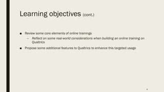 Learning objectives (cont.)
■ Review some core elements of online trainings
– Reflect on some real-world considerations when building an online training on
Qualtrics
■ Propose some additional features to Qualtrics to enhance this targeted usage
4
 