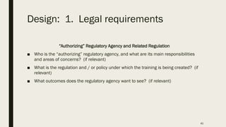 Design: 1. Legal requirements
“Authorizing” Regulatory Agency and Related Regulation
■ Who is the “authorizing” regulatory agency, and what are its main responsibilities
and areas of concerns? (if relevant)
■ What is the regulation and / or policy under which the training is being created? (if
relevant)
■ What outcomes does the regulatory agency want to see? (if relevant)
41
 
