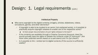 Design: 1. Legal requirements (cont.)
Intellectual Property
■ Who owns copyright to the digital contents (imagery, articles, slideshows, videos,
simulations, games, and other elements)?
– If copyright is able to be located to an owner (not orphaned works), is it possible to
practically acquire copyright releases to enable use of the respective works?
■ Is there proper documentation of such rights releases to the team?
– If the contents are available through a Creative Commons licensure, does the
source actually have the rights to release the contents under CC licensure? (Are
there other potential owners based on a web search and Tin Eye check?)
– Is it possible to link / embed text to digital contents (if the source is sufficiently
stable)?
42
 
