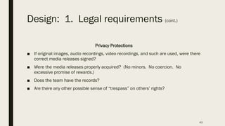 Design: 1. Legal requirements (cont.)
Privacy Protections
■ If original images, audio recordings, video recordings, and such are used, were there
correct media releases signed?
■ Were the media releases properly acquired? (No minors. No coercion. No
excessive promise of rewards.)
■ Does the team have the records?
■ Are there any other possible sense of “trespass” on others’ rights?
43
 